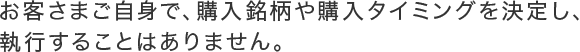 お客さまご自身で、購入銘柄や購入タイミングを決定し、執行することはありません。