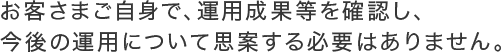 お客さまご自身で、運用成果等を確認し、今後の運用について思案する必要はありません。